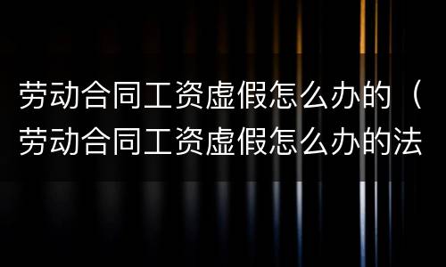 劳动合同工资虚假怎么办的（劳动合同工资虚假怎么办的法律依据）