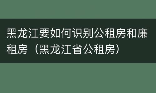 黑龙江要如何识别公租房和廉租房（黑龙江省公租房）