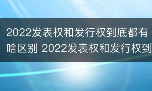 2022发表权和发行权到底都有啥区别 2022发表权和发行权到底都有啥区别呢