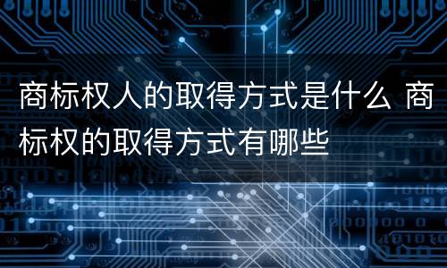 商标权人的取得方式是什么 商标权的取得方式有哪些