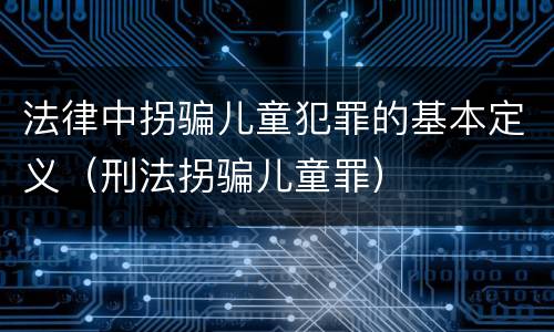 法律中拐骗儿童犯罪的基本定义（刑法拐骗儿童罪）