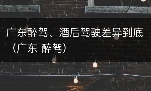 广东醉驾、酒后驾驶差异到底（广东 醉驾）