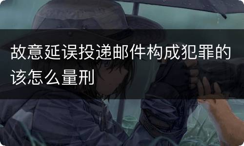 故意延误投递邮件构成犯罪的该怎么量刑
