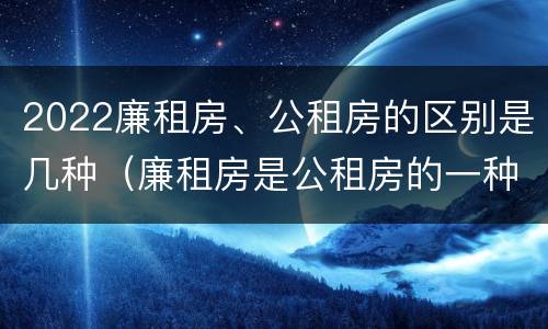 2022廉租房、公租房的区别是几种（廉租房是公租房的一种吗?）