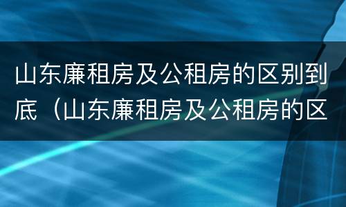 山东廉租房及公租房的区别到底（山东廉租房及公租房的区别到底是什么）