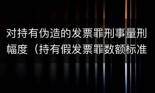 对持有伪造的发票罪刑事量刑幅度（持有假发票罪数额标准）