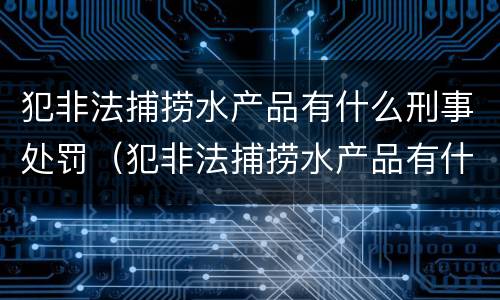 犯非法捕捞水产品有什么刑事处罚（犯非法捕捞水产品有什么刑事处罚案例）