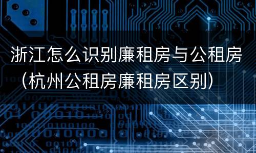 浙江怎么识别廉租房与公租房（杭州公租房廉租房区别）