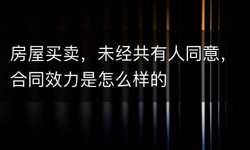 房屋买卖，未经共有人同意，合同效力是怎么样的