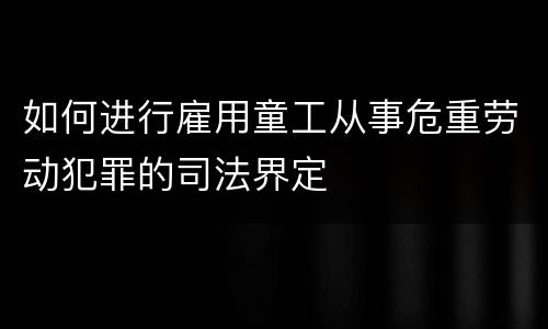 如何进行雇用童工从事危重劳动犯罪的司法界定