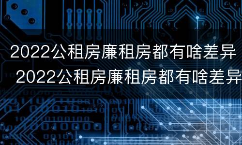 2022公租房廉租房都有啥差异 2022公租房廉租房都有啥差异呢