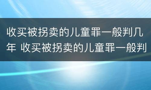 收买被拐卖的儿童罪一般判几年 收买被拐卖的儿童罪一般判几年呢