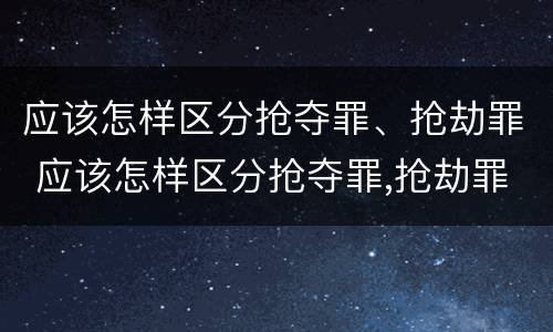 应该怎样区分抢夺罪、抢劫罪 应该怎样区分抢夺罪,抢劫罪和抢劫罪