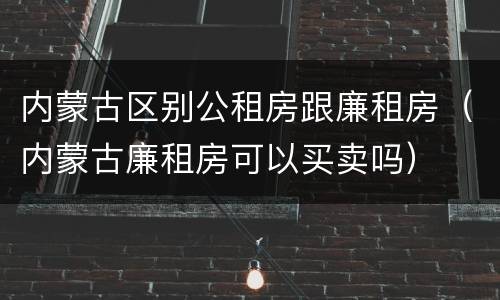 内蒙古区别公租房跟廉租房（内蒙古廉租房可以买卖吗）