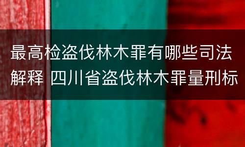 最高检盗伐林木罪有哪些司法解释 四川省盗伐林木罪量刑标准司法解释