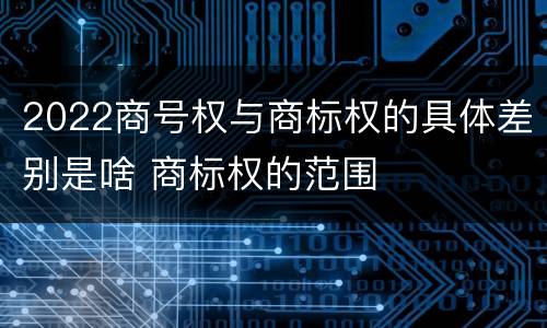 2022商号权与商标权的具体差别是啥 商标权的范围