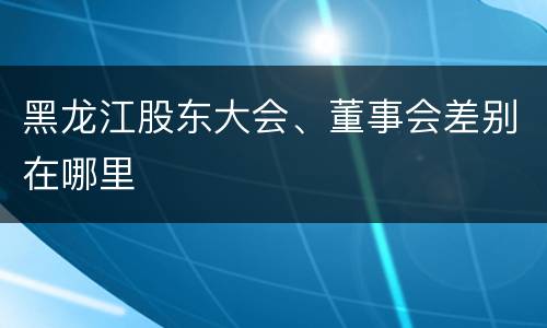 黑龙江股东大会、董事会差别在哪里