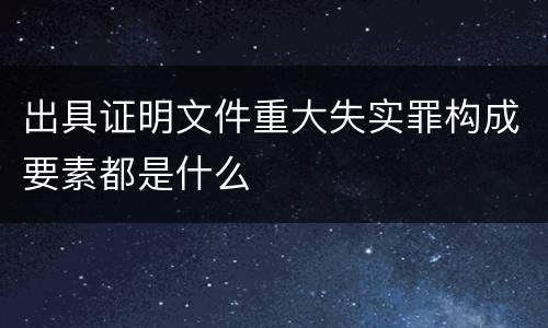 出具证明文件重大失实罪构成要素都是什么