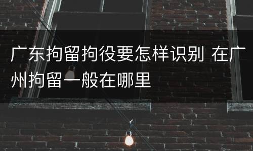 广东拘留拘役要怎样识别 在广州拘留一般在哪里