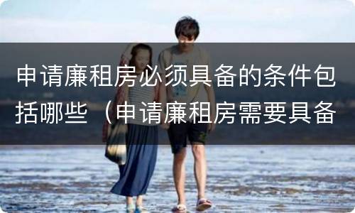 申请廉租房必须具备的条件包括哪些（申请廉租房需要具备哪些条件）