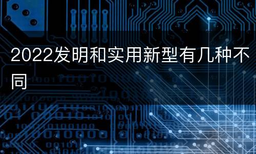 2022发明和实用新型有几种不同