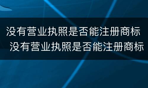 没有营业执照是否能注册商标 没有营业执照是否能注册商标