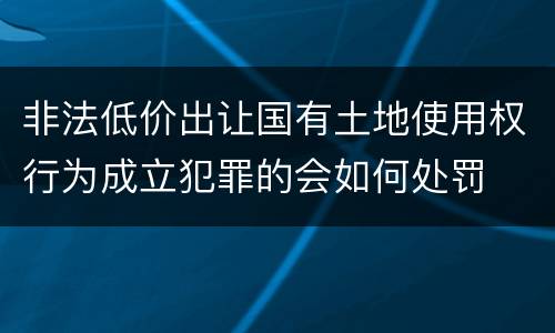 非法低价出让国有土地使用权行为成立犯罪的会如何处罚