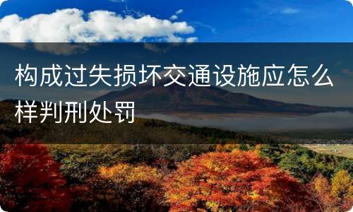 构成过失损坏交通设施应怎么样判刑处罚