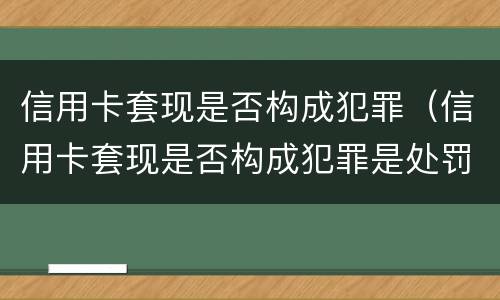 信用卡套现是否构成犯罪（信用卡套现是否构成犯罪是处罚谁）