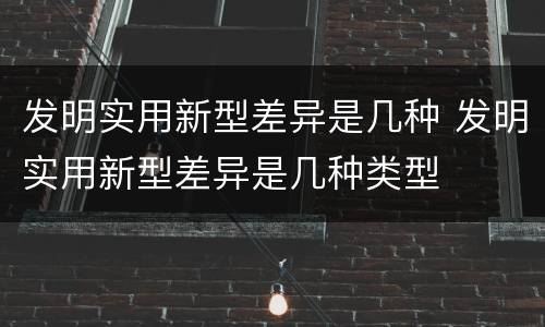 发明实用新型差异是几种 发明实用新型差异是几种类型