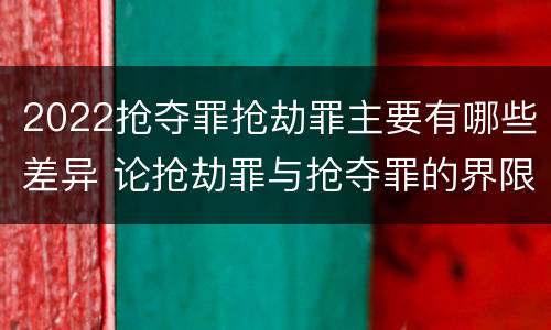 2022抢夺罪抢劫罪主要有哪些差异 论抢劫罪与抢夺罪的界限