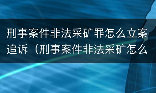刑事案件非法采矿罪怎么立案追诉（刑事案件非法采矿怎么处理）