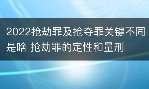 2022抢劫罪及抢夺罪关键不同是啥 抢劫罪的定性和量刑