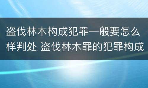 盗伐林木构成犯罪一般要怎么样判处 盗伐林木罪的犯罪构成