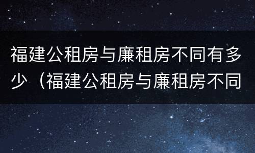 福建公租房与廉租房不同有多少（福建公租房与廉租房不同有多少套）