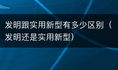 发明跟实用新型有多少区别（发明还是实用新型）