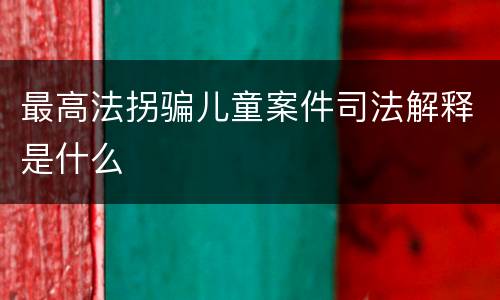 最高法拐骗儿童案件司法解释是什么