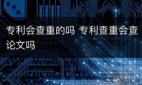 专利会查重的吗 专利查重会查论文吗