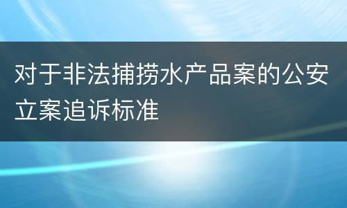 对于非法捕捞水产品案的公安立案追诉标准