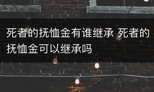 死者的抚恤金有谁继承 死者的抚恤金可以继承吗
