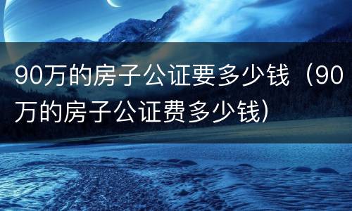 90万的房子公证要多少钱（90万的房子公证费多少钱）