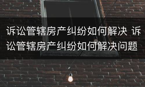 诉讼管辖房产纠纷如何解决 诉讼管辖房产纠纷如何解决问题