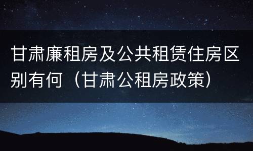 甘肃廉租房及公共租赁住房区别有何（甘肃公租房政策）