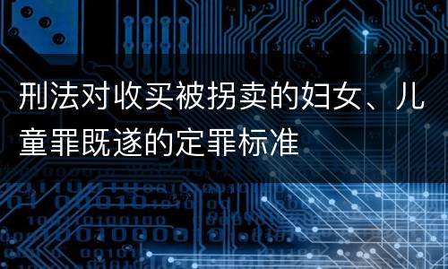 刑法对收买被拐卖的妇女、儿童罪既遂的定罪标准