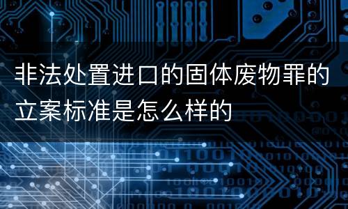 非法处置进口的固体废物罪的立案标准是怎么样的