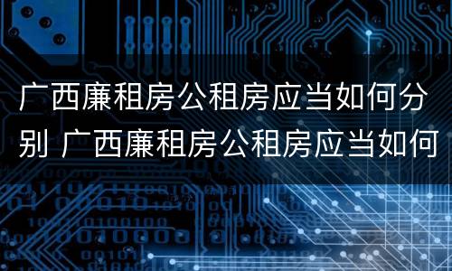 广西廉租房公租房应当如何分别 广西廉租房公租房应当如何分别管理