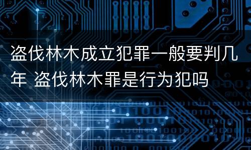 盗伐林木成立犯罪一般要判几年 盗伐林木罪是行为犯吗