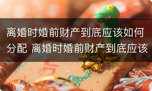 离婚时婚前财产到底应该如何分配 离婚时婚前财产到底应该如何分配呢
