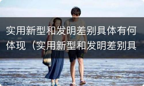 实用新型和发明差别具体有何体现（实用新型和发明差别具体有何体现呢）