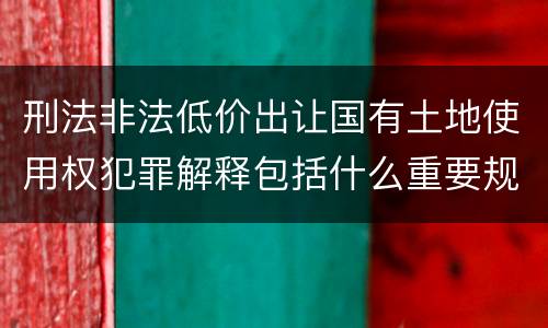 刑法非法低价出让国有土地使用权犯罪解释包括什么重要规定